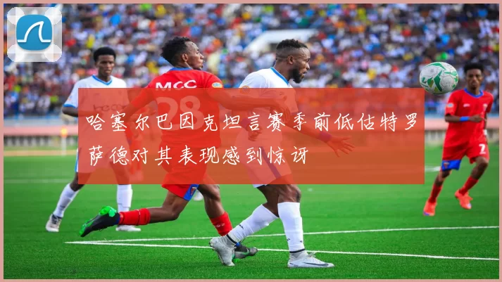 哈塞尔巴因克坦言赛季前低估特罗萨德对其表现感到惊讶