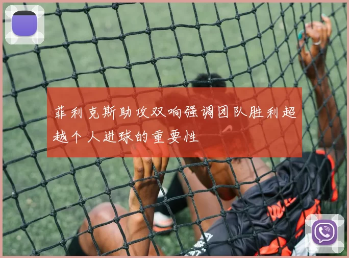 菲利克斯助攻双响强调团队胜利超越个人进球的重要性