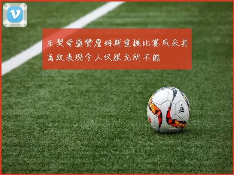 东契奇盛赞詹姆斯重振比赛风采其高效表现令人叹服无所不能