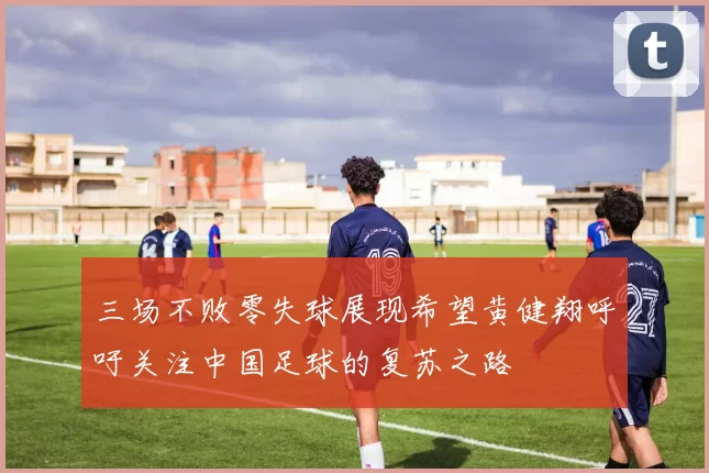 三场不败零失球展现希望黄健翔呼吁关注中国足球的复苏之路