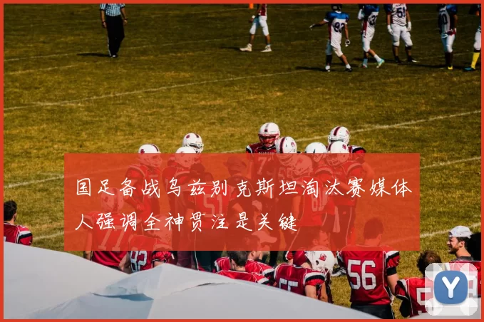 国足备战乌兹别克斯坦淘汰赛媒体人强调全神贯注是关键