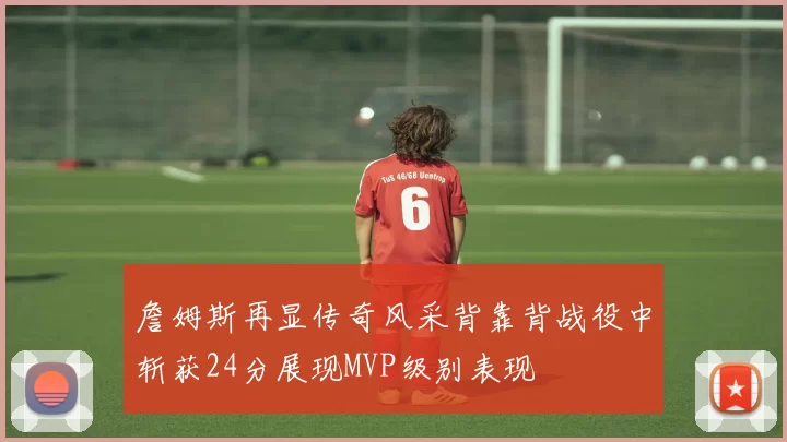 詹姆斯再显传奇风采背靠背战役中斩获24分展现MVP级别表现