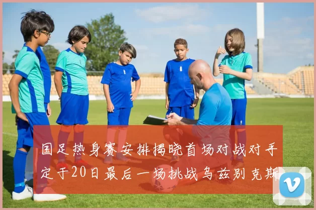 国足热身赛安排揭晓首场对战对手定于20日最后一场挑战乌兹别克斯坦