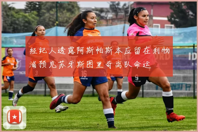 经纪人透露阿斯帕斯本应留在利物浦预见苏牙斯图里奇离队命运